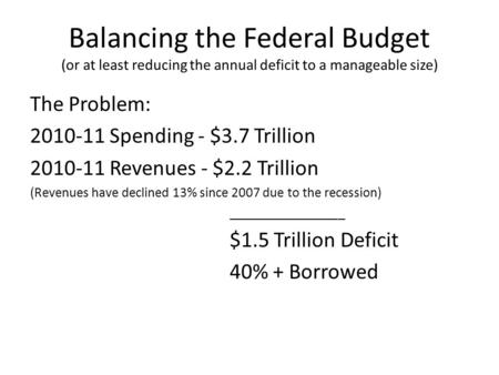 Balancing the Federal Budget (or at least reducing the annual deficit to a manageable size) The Problem: 2010-11 Spending - $3.7 Trillion 2010-11 Revenues.