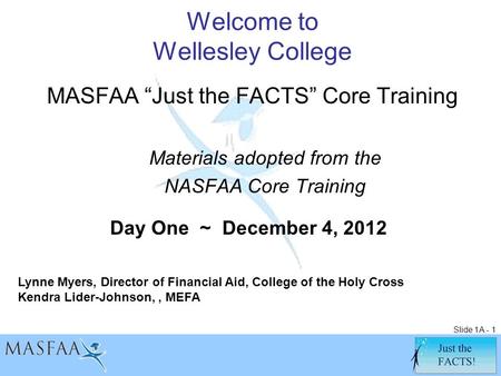 Slide 1A - 1 Welcome to Wellesley College MASFAA “Just the FACTS” Core Training Materials adopted from the NASFAA Core Training Lynne Myers, Director of.