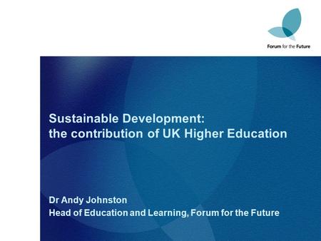 Sustainable Development: the contribution of UK Higher Education Dr Andy Johnston Head of Education and Learning, Forum for the Future.