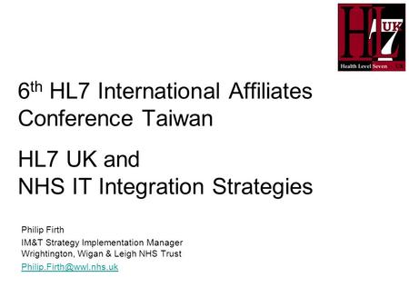 6 th HL7 International Affiliates Conference Taiwan HL7 UK and NHS IT Integration Strategies Philip Firth IM&T Strategy Implementation Manager Wrightington,