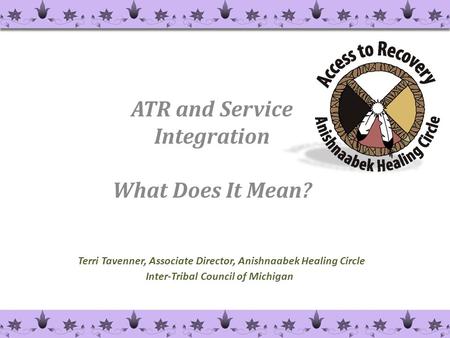 Terri Tavenner, Associate Director, Anishnaabek Healing Circle Inter-Tribal Council of Michigan ATR and Service Integration What Does It Mean? 1.