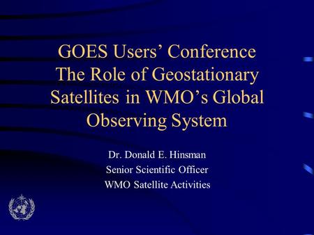 GOES Users’ Conference The Role of Geostationary Satellites in WMO’s Global Observing System Dr. Donald E. Hinsman Senior Scientific Officer WMO Satellite.
