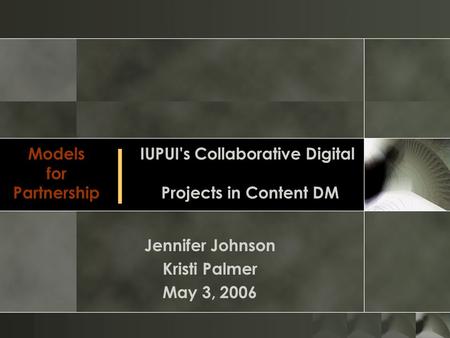 Models for Partnership Jennifer Johnson Kristi Palmer May 3, 2006 IUPUI's Collaborative Digital Projects in Content DM │
