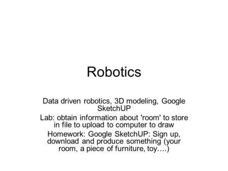 Robotics Data driven robotics, 3D modeling, Google SketchUP Lab: obtain information about 'room' to store in file to upload to computer to draw Homework:
