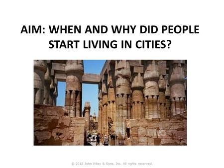 AIM: WHEN AND WHY DID PEOPLE START LIVING IN CITIES? © 2012 John Wiley & Sons, Inc. All rights reserved.