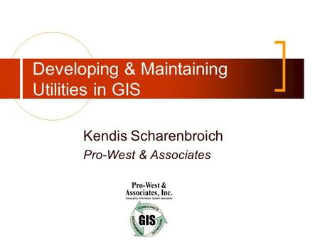 Developing & Maintaining Utilities in GIS Kendis Scharenbroich Pro-West & Associates.
