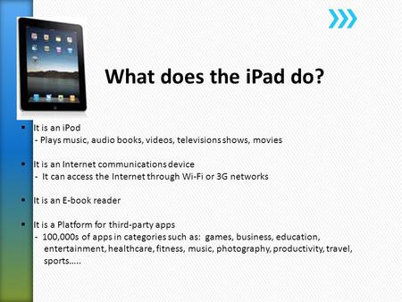 What does the iPad do?  It is an iPod - Plays music, audio books, videos, televisions shows, movies  It is an Internet communications device - It can.