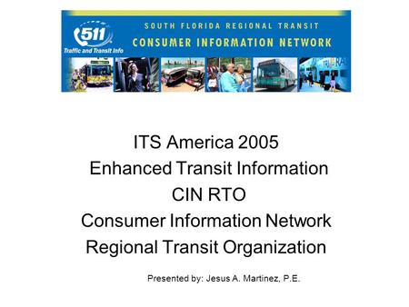 ITS America 2005 Enhanced Transit Information CIN RTO Consumer Information Network Regional Transit Organization Presented by: Jesus A. Martinez, P.E.