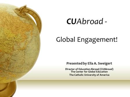 CUAbroad - Global Engagement! Presented by Ella A. Sweigert Director of Education Abroad (CUAbroad) The Center for Global Education The Catholic University.