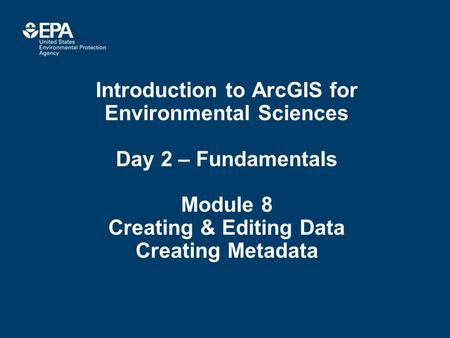 Introduction to ArcGIS for Environmental Sciences Day 2 – Fundamentals Module 8 Creating & Editing Data Creating Metadata.