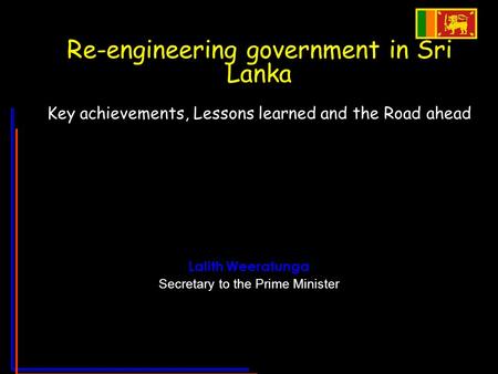 Re-engineering government in Sri Lanka Key achievements, Lessons learned and the Road ahead Lalith Weeratunga Secretary to the Prime Minister.