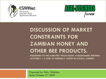 DISCUSSION OF MARKET CONSTRAINTS FOR ZAMBIAN HONEY AND OTHER BEE PRODUCTS. PRESENTED TO THE AGRI-PRO FOCUS MULTI -STAKEHOLDER MEETING: OCTOBER 5 – 6 2009.