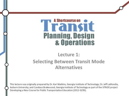 Lecture 1: Selecting Between Transit Mode Alternatives This lecture was originally prepared by Dr. Kari Watkins, Georgia Institute of Technology; Dr. Jeff.