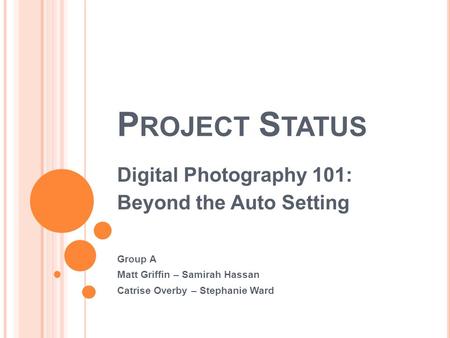 P ROJECT S TATUS Digital Photography 101: Beyond the Auto Setting Group A Matt Griffin – Samirah Hassan Catrise Overby – Stephanie Ward.