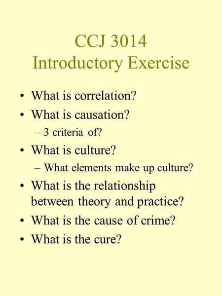 CCJ 3014 Introductory Exercise What is correlation? What is causation? –3 criteria of? What is culture? –What elements make up culture? What is the relationship.