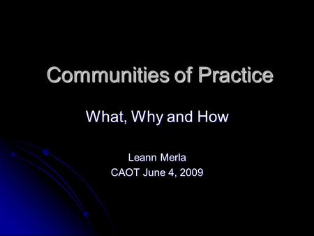 Communities of Practice What, Why and How Leann Merla CAOT June 4, 2009.