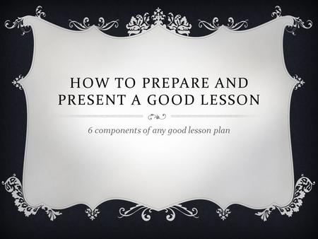HOW TO PREPARE AND PRESENT A GOOD LESSON 6 components of any good lesson plan.