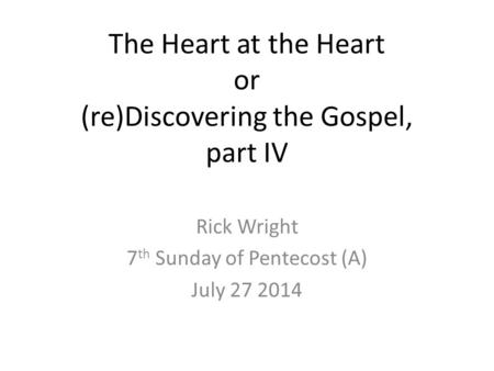 The Heart at the Heart or (re)Discovering the Gospel, part IV Rick Wright 7 th Sunday of Pentecost (A) July 27 2014.