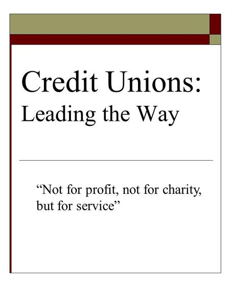Credit Unions: Leading the Way “Not for profit, not for charity, but for service”