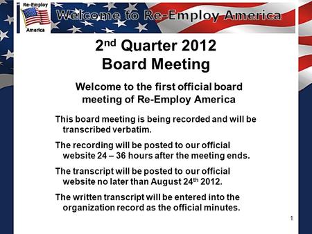 1 2 nd Quarter 2012 Board Meeting Welcome to the first official board meeting of Re-Employ America This board meeting is being recorded and will be transcribed.
