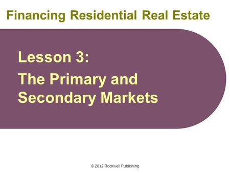 © 2012 Rockwell Publishing Financing Residential Real Estate Lesson 3: The Primary and Secondary Markets.