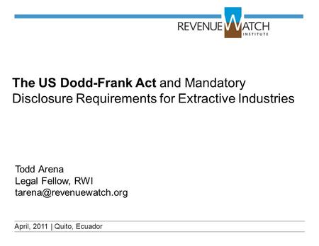 The US Dodd-Frank Act and Mandatory Disclosure Requirements for Extractive Industries April, 2011 | Quito, Ecuador Todd Arena Legal Fellow, RWI