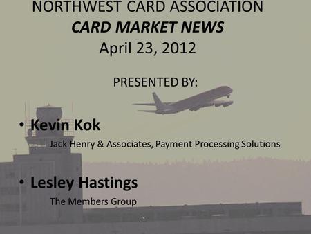 NORTHWEST CARD ASSOCIATION CARD MARKET NEWS April 23, 2012 PRESENTED BY: Kevin Kok Jack Henry & Associates, Payment Processing Solutions Lesley Hastings.