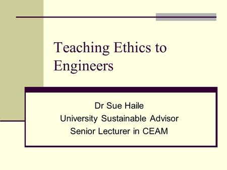 Teaching Ethics to Engineers Dr Sue Haile University Sustainable Advisor Senior Lecturer in CEAM.