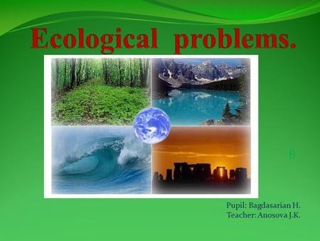 Ecological problems. Б Pupil: Bagdasarian H. Teacher: Anosova J.K.
