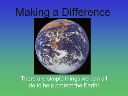 Making a Difference There are simple things we can all do to help protect the Earth!