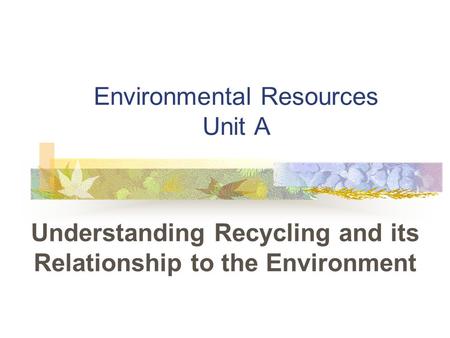 Environmental Resources Unit A Understanding Recycling and its Relationship to the Environment.