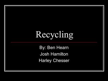 Recycling By: Ben Hearn Josh Hamilton Harley Chesser.