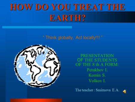HOW DO YOU TREAT THE EARTH? PRESENTATION OF THE STUDENTS OF THE 8 th А FORM: Petukhov I. Komin S. Volkov I. The teacher : Smirnova E.A. “ Think globally,