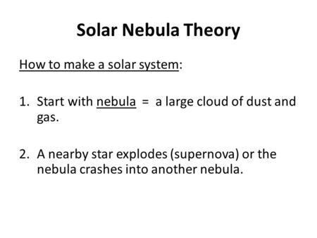 Solar Nebula Theory How to make a solar system: 1.Start with nebula = a large cloud of dust and gas. 2.A nearby star explodes (supernova) or the nebula.