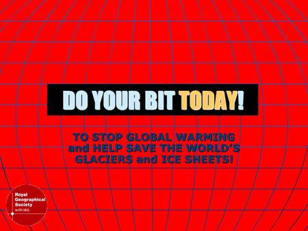 DO YOUR BIT TODAY! TO STOP GLOBAL WARMING and HELP SAVE THE WORLD’S GLACIERS and ICE SHEETS!