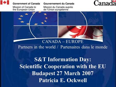 CANADA – EUROPE Partners in the world / Partenaires dans le monde S&T Information Day: Scientific Cooperation with the EU Budapest 27 March 2007 Patricia.