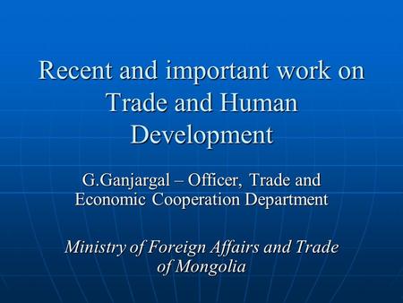 Recent and important work on Trade and Human Development G.Ganjargal – Officer, Trade and Economic Cooperation Department Ministry of Foreign Affairs and.
