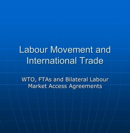 Labour Movement and International Trade WTO, FTAs and Bilateral Labour Market Access Agreements.
