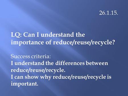 26.1.15. LQ: Can I understand the importance of reduce/reuse/recycle? Success criteria: I understand the differences between reduce/reuse/recycle. I can.