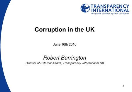 1 Corruption in the UK June 16th 2010 Robert Barrington Director of External Affairs, Transparency International UK.
