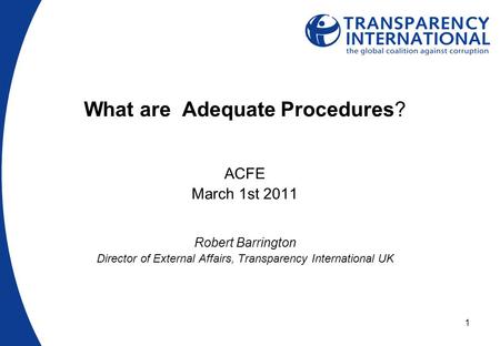 1 What are Adequate Procedures? ACFE March 1st 2011 Robert Barrington Director of External Affairs, Transparency International UK.