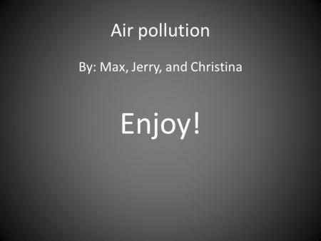 Air pollution By: Max, Jerry, and Christina Enjoy!