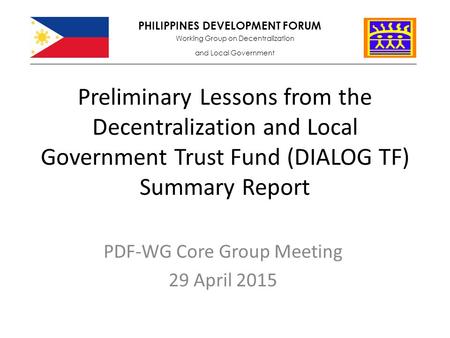 Preliminary Lessons from the Decentralization and Local Government Trust Fund (DIALOG TF) Summary Report PDF-WG Core Group Meeting 29 April 2015 PHILIPPINES.