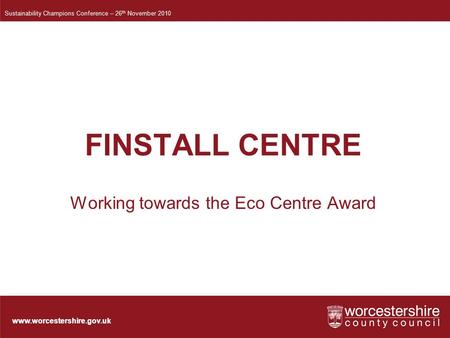 Www.worcestershire.gov.uk FINSTALL CENTRE Working towards the Eco Centre Award Sustainability Champions Conference – 26 th November 2010.