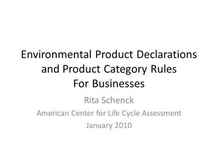 Environmental Product Declarations and Product Category Rules For Businesses Rita Schenck American Center for Life Cycle Assessment January 2010.