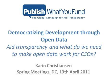 Democratizing Development through Open Data Aid transparency and what do we need to make open data work for CSOs? Karin Christiansen Spring Meetings, DC,