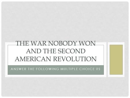 ANSWER THE FOLLOWING MULTIPLE CHOICE ?S THE WAR NOBODY WON AND THE SECOND AMERICAN REVOLUTION.
