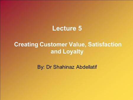 Lecture 5 Creating Customer Value, Satisfaction and Loyalty By: Dr Shahinaz Abdellatif.