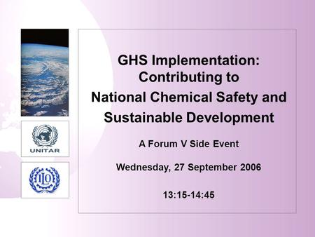 GHS Implementation: Contributing to National Chemical Safety and Sustainable Development A Forum V Side Event Wednesday, 27 September 2006 13:15-14:45.