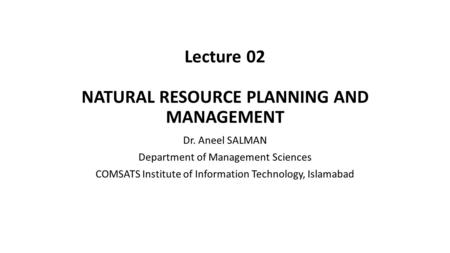 Lecture 02 NATURAL RESOURCE PLANNING AND MANAGEMENT Dr. Aneel SALMAN Department of Management Sciences COMSATS Institute of Information Technology, Islamabad.